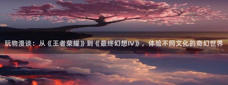 天堂漫画app下载：玩物漫谈：从《王者荣耀》到《最终幻想IV》，体验不同文化的奇幻世界